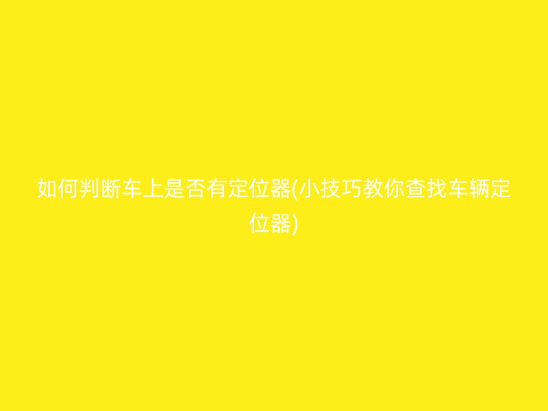 如何判断车上是否有定位器(小技巧教你查找车辆定位器)