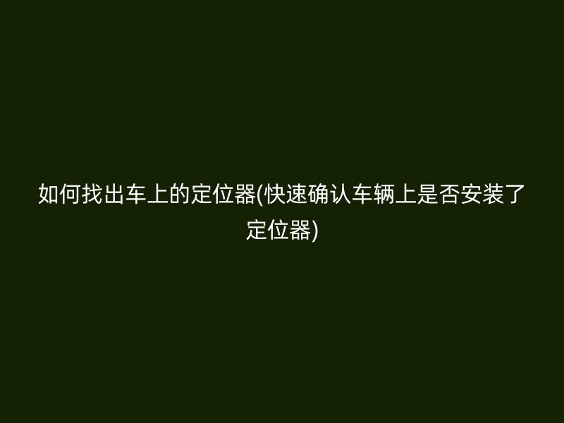 如何找出车上的定位器(快速确认车辆上是否安装了定位器)